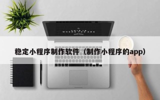 酒泉稳定小程序制作软件（制作小程序的app）